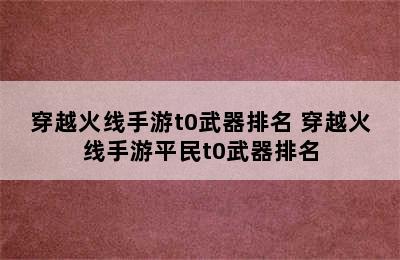 穿越火线手游t0武器排名 穿越火线手游平民t0武器排名